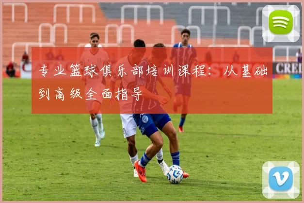 专业篮球俱乐部培训课程：从基础到高级全面指导