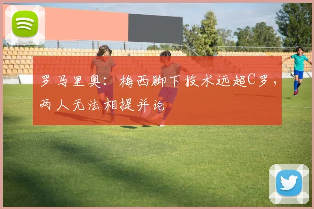 罗马里奥：梅西脚下技术远超C罗，两人无法相提并论