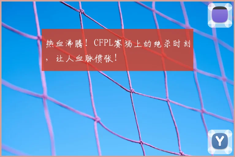 热血沸腾！CFPL赛场上的绝杀时刻，让人血脉偾张！