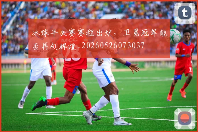 冰球半决赛赛程出炉，卫冕冠军能否再创辉煌_20260526073037