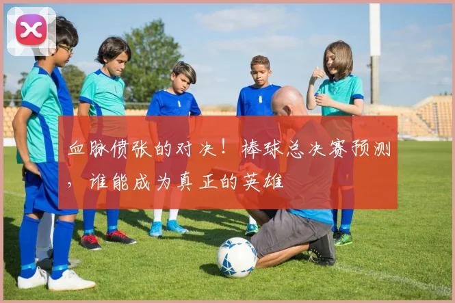 血脉偾张的对决！棒球总决赛预测，谁能成为真正的英雄