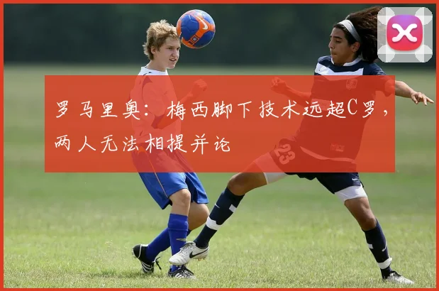 罗马里奥：梅西脚下技术远超C罗，两人无法相提并论