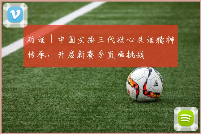 对话｜中国女排三代核心共话精神传承，开启新赛季直面挑战