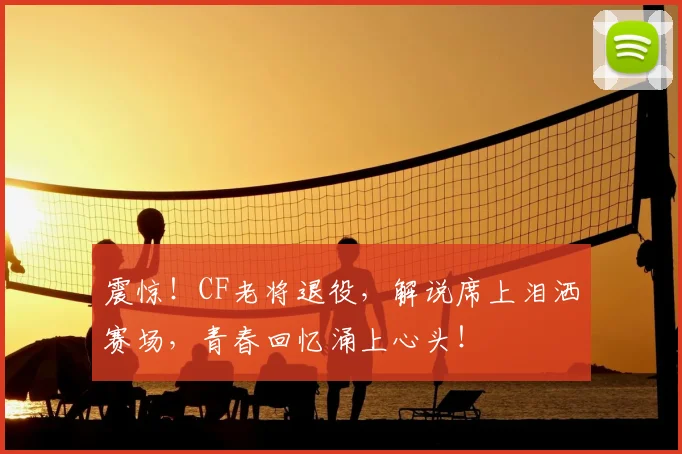 震惊！CF老将退役，解说席上泪洒赛场，青春回忆涌上心头！
