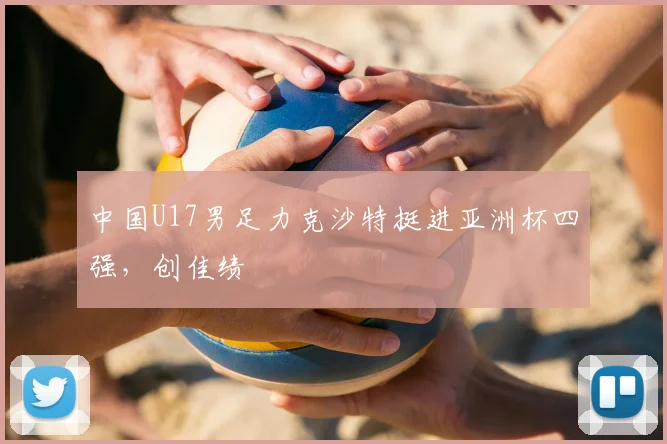 中国U17男足力克沙特挺进亚洲杯四强，创佳绩