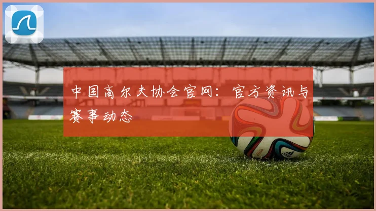 中国高尔夫协会官网：官方资讯与赛事动态