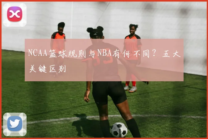 NCAA篮球规则与NBA有何不同？五大关键区别