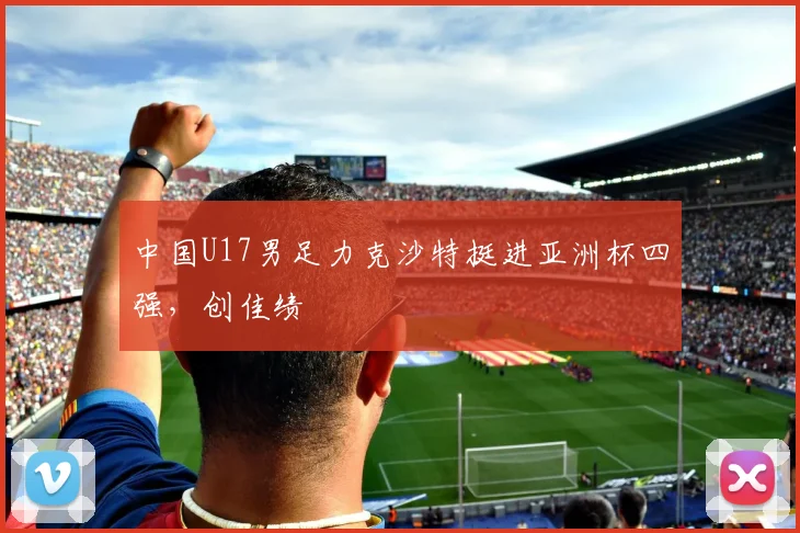 中国U17男足力克沙特挺进亚洲杯四强，创佳绩