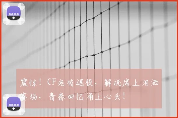 震惊！CF老将退役，解说席上泪洒赛场，青春回忆涌上心头！