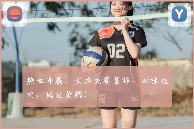 热血沸腾！女排决赛集锦，回味经典，铭记荣耀！
