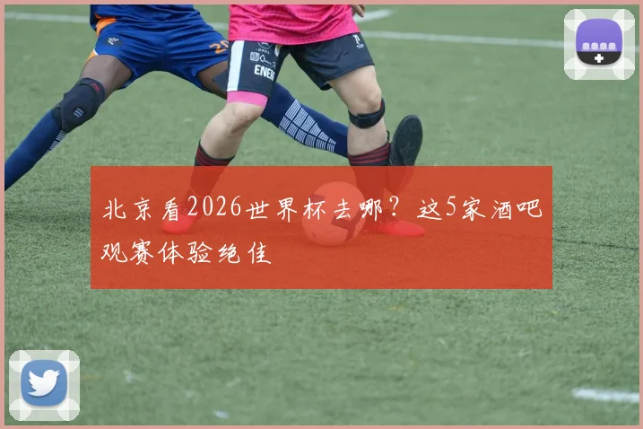 北京看2026世界杯去哪？这5家酒吧观赛体验绝佳
