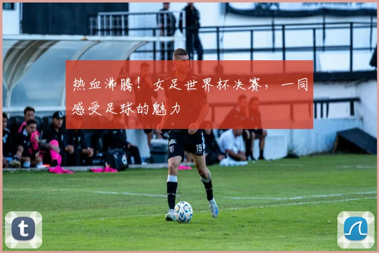 热血沸腾！女足世界杯决赛，一同感受足球的魅力