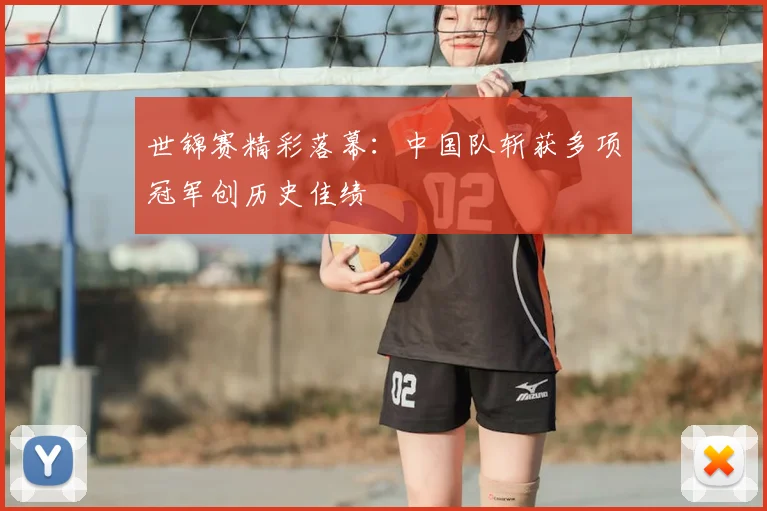 世锦赛精彩落幕:中国队斩获多项冠军创历史佳绩