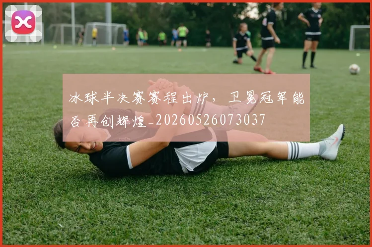 冰球半决赛赛程出炉，卫冕冠军能否再创辉煌_20260526073037