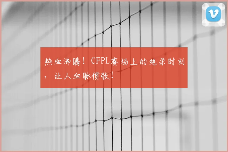 热血沸腾！CFPL赛场上的绝杀时刻，让人血脉偾张！
