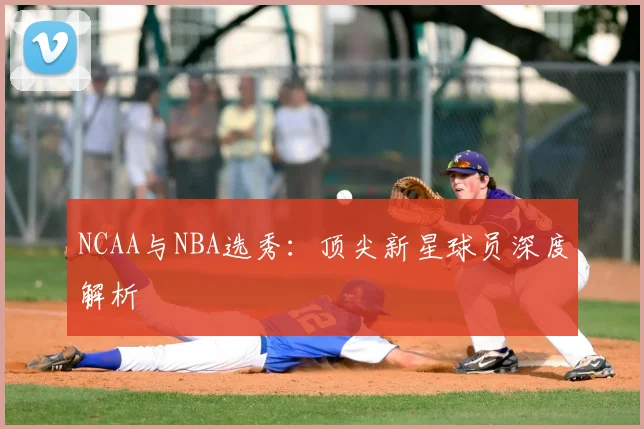 NCAA与NBA选秀：顶尖新星球员深度解析