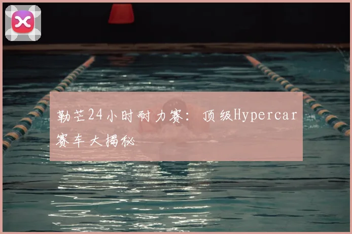 勒芒24小时耐力赛:顶级Hypercar赛车大揭秘
