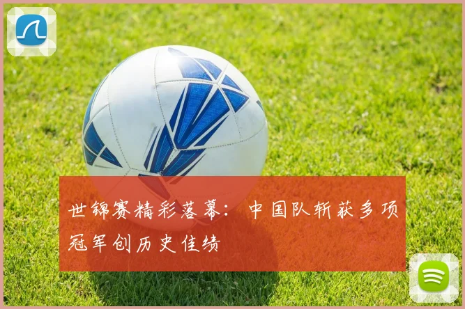 世锦赛精彩落幕:中国队斩获多项冠军创历史佳绩