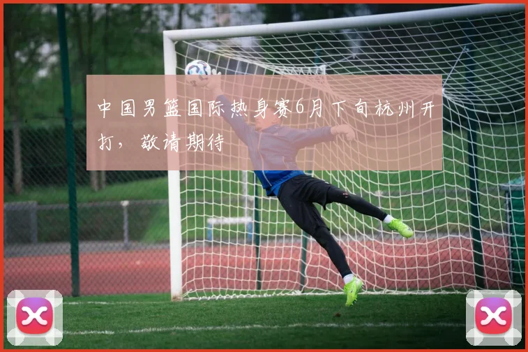 中国男篮国际热身赛6月下旬杭州开打，敬请期待