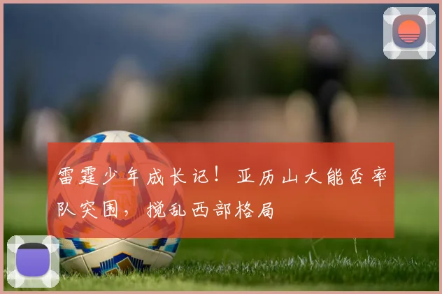 雷霆少年成长记！亚历山大能否率队突围，搅乱西部格局