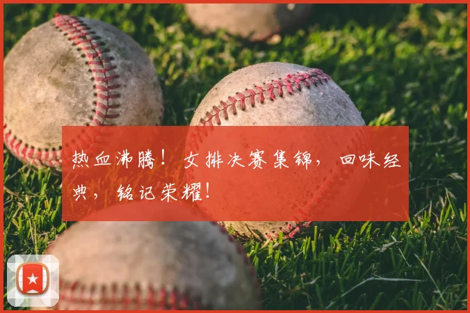 热血沸腾！女排决赛集锦，回味经典，铭记荣耀！