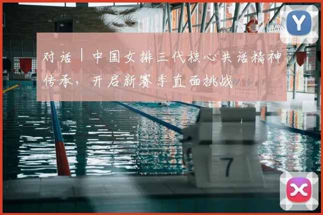 对话｜中国女排三代核心共话精神传承，开启新赛季直面挑战