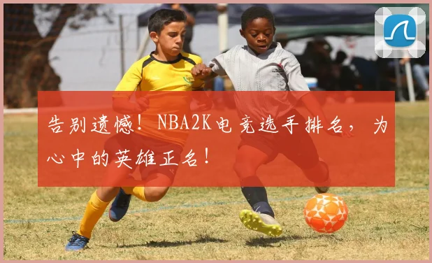 告别遗憾！NBA2K电竞选手排名，为心中的英雄正名！